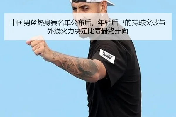 中国男篮热身赛名单公布后，年轻后卫的持球突破与外线火力决定比赛最终走向